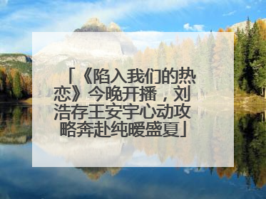 《陷入我们的热恋》今晚开播，刘浩存王安宇心动攻略奔赴纯暧盛夏