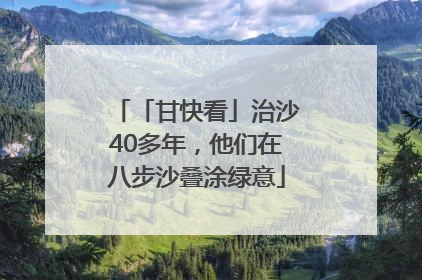 「甘快看」治沙40多年，他们在八步沙叠涂绿意
