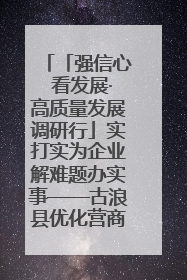 「强信心 看发展·高质量发展调研行」实打实为企业解难题办实事——古浪县优化营商环境助力企业高质量发展见闻