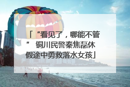 “看见了，哪能不管” 铜川民警秦焦磊休假途中勇救落水女孩