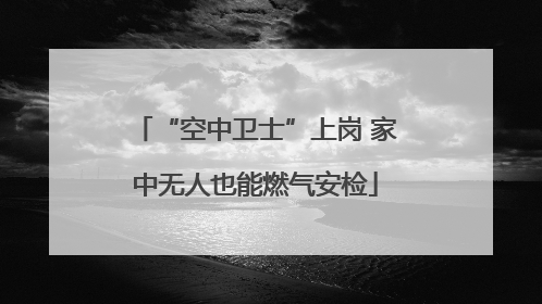 “空中卫士”上岗 家中无人也能燃气安检