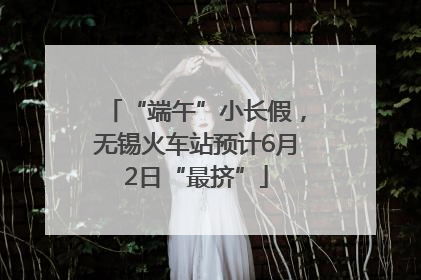 “端午”小长假，无锡火车站预计6月2日“最挤”