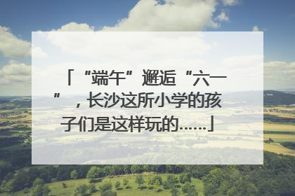 “端午”邂逅“六一”，长沙这所小学的孩子们是这样玩的……