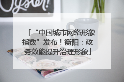 “中国城市网络形象指数”发布！衡阳：政务效能提升治理形象