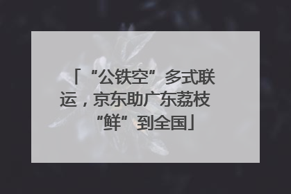 “公铁空”多式联运，京东助广东荔枝“鲜”到全国