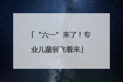 “六一”来了！专业儿童餐飞着来