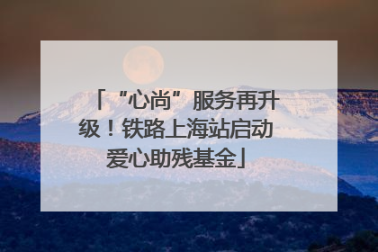 “心尚”服务再升级！铁路上海站启动爱心助残基金