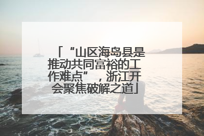 “山区海岛县是推动共同富裕的工作难点”，浙江开会聚焦破解之道