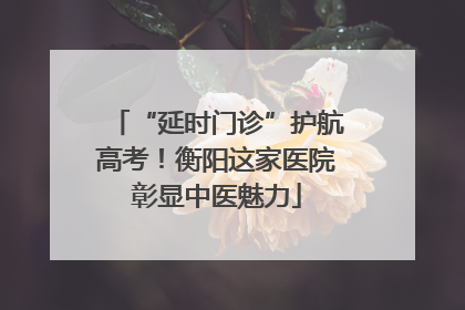“延时门诊”护航高考！衡阳这家医院彰显中医魅力