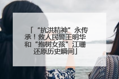 “抗洪精神”永传承！救人民警王明华和“抱树女孩”江珊还原历史瞬间