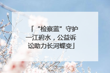 “检察蓝”守护一江碧水，公益诉讼助力长河蝶变