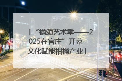 “橘颂艺术季——2025在官庄”开幕 文化赋能柑橘产业