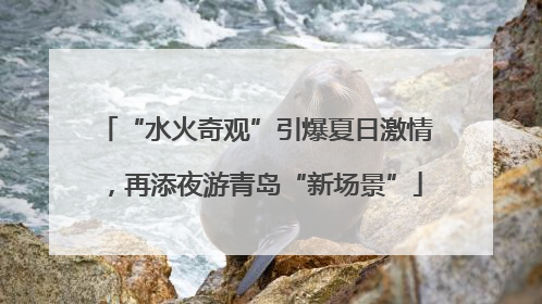 “水火奇观”引爆夏日激情，再添夜游青岛“新场景”