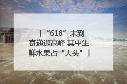 “618”未到 寄递迎高峰 其中生鲜水果占“大头”