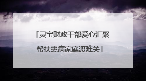 灵宝财政干部爱心汇聚 帮扶患病家庭渡难关