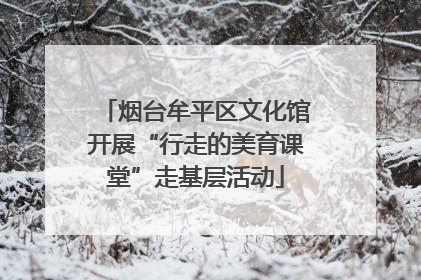 烟台牟平区文化馆开展“行走的美育课堂”走基层活动