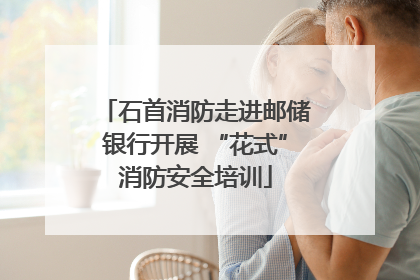 石首消防走进邮储银行开展 “花式”消防安全培训