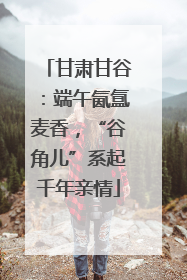 甘肃甘谷：端午氤氲麦香，“谷角儿”系起千年亲情