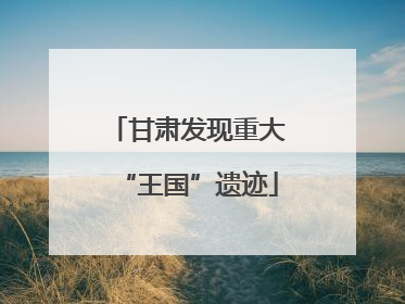 甘肃发现重大“王国”遗迹