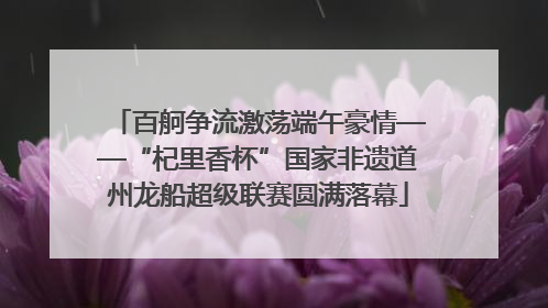 百舸争流激荡端午豪情——“杞里香杯”国家非遗道州龙船超级联赛圆满落幕