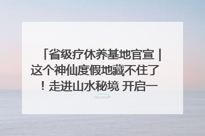 省级疗休养基地官宣｜这个神仙度假地藏不住了！走进山水秘境 开启一场野奢度假之旅！