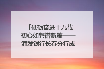 砥砺奋进十九载 初心如磐谱新篇——浦发银行长春分行成立19周年助力吉林省全面振兴纪实