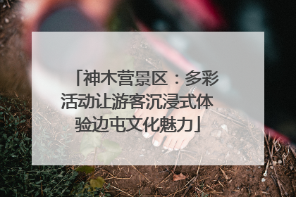 神木营景区：多彩活动让游客沉浸式体验边屯文化魅力