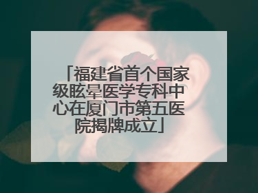 福建省首个国家级眩晕医学专科中心在厦门市第五医院揭牌成立