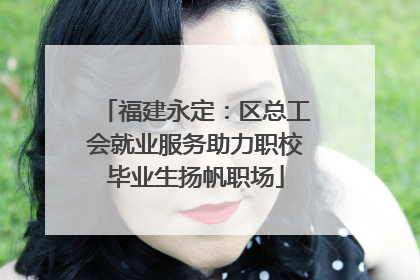 福建永定：区总工会就业服务助力职校毕业生扬帆职场