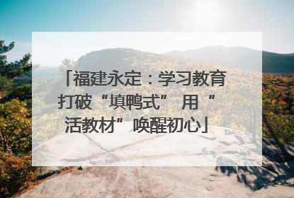 福建永定：学习教育打破“填鸭式” 用“活教材”唤醒初心