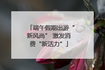 端午假期出游“新风尚” 激发消费“新活力”