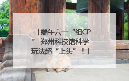 端午六一“组CP” 郑州科技馆科学玩法超“上头”！