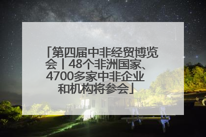 第四届中非经贸博览会丨48个非洲国家、4700多家中非企业和机构将参会