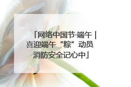 网络中国节·端午｜喜迎端午“粽”动员 消防安全记心中