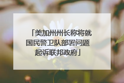 美加州州长称将就国民警卫队部署问题起诉联邦政府