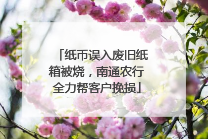 纸币误入废旧纸箱被烧，南通农行全力帮客户挽损