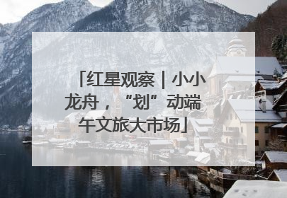 红星观察｜小小龙舟，“划”动端午文旅大市场