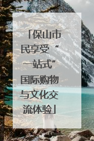 保山市民享受“一站式”国际购物与文化交流体验