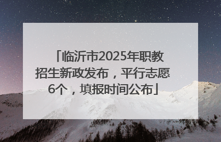 临沂市2025年职教招生新政发布，平行志愿6个，填报时间公布