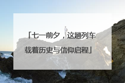 七一前夕，这趟列车载着历史与信仰启程