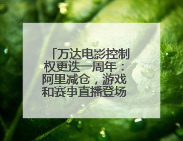 万达电影控制权更迭一周年：阿里减仓，游戏和赛事直播登场 新东家如何改写这家老牌上市影企命运？