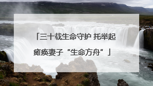 三十载生命守护 托举起瘫痪妻子“生命方舟”