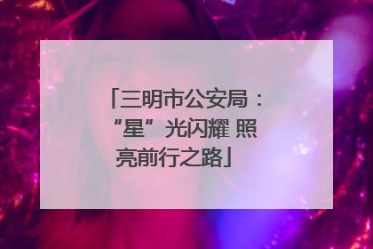 三明市公安局：“星”光闪耀 照亮前行之路