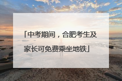 中考期间，合肥考生及家长可免费乘坐地铁