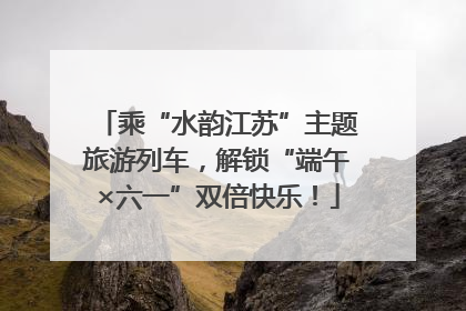 乘“水韵江苏”主题旅游列车，解锁“端午×六一”双倍快乐！