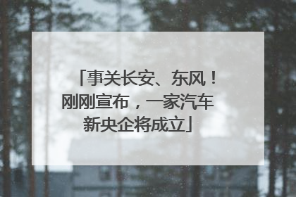 事关长安、东风！刚刚宣布，一家汽车新央企将成立