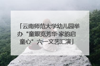 云南师范大学幼儿园举办“童眼览芳华·家韵启童心”六一文艺汇演