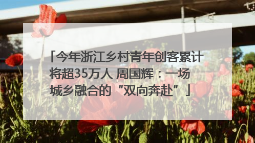 今年浙江乡村青年创客累计将超35万人 周国辉：一场城乡融合的“双向奔赴”