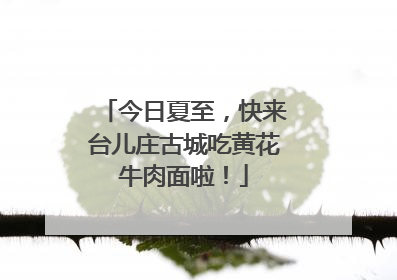 今日夏至，快来台儿庄古城吃黄花牛肉面啦！