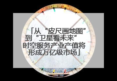 从“皮尺画地图”到“卫星看未来” 时空服务产业产值将形成万亿级市场